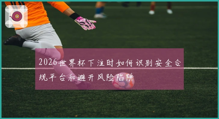 2026世界杯下注时如何识别安全合规平台和避开风险陷阱